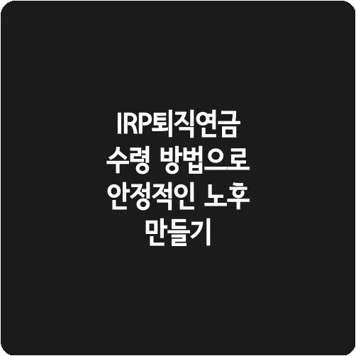 IRP퇴직연금 수령 방법으로 안정적인 노후 만들기